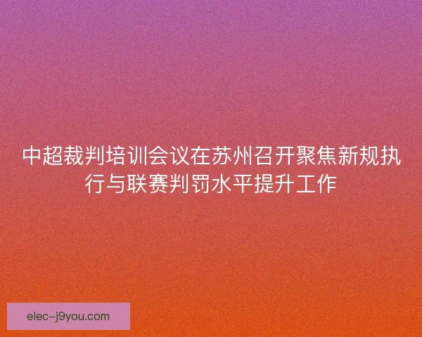 中超裁判培训会议在苏州召开聚焦新规执行与联赛判罚水平提升工作